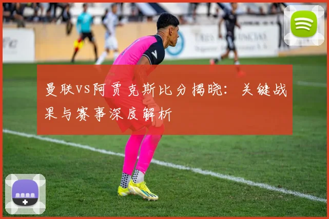 曼联vs阿贾克斯比分揭晓:关键战果与赛事深度解析