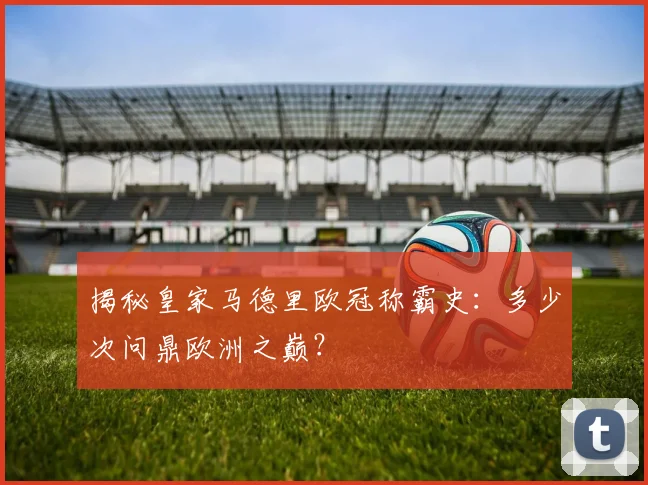 揭秘皇家马德里欧冠称霸史：多少次问鼎欧洲之巅？