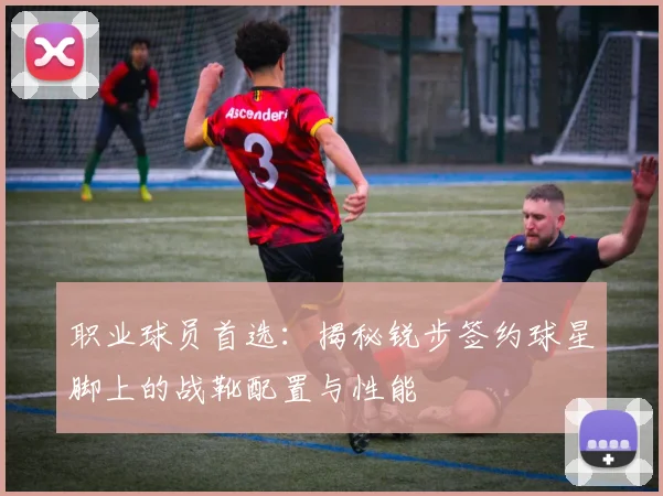 职业球员首选：揭秘锐步签约球星脚上的战靴配置与性能