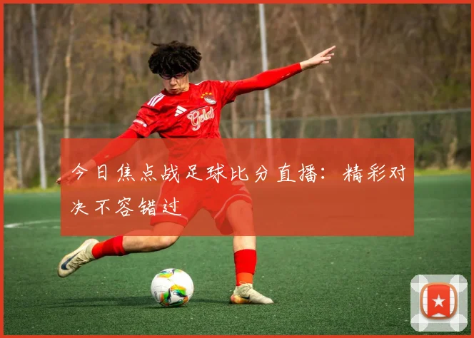 今日焦点战足球比分直播：精彩对决不容错过