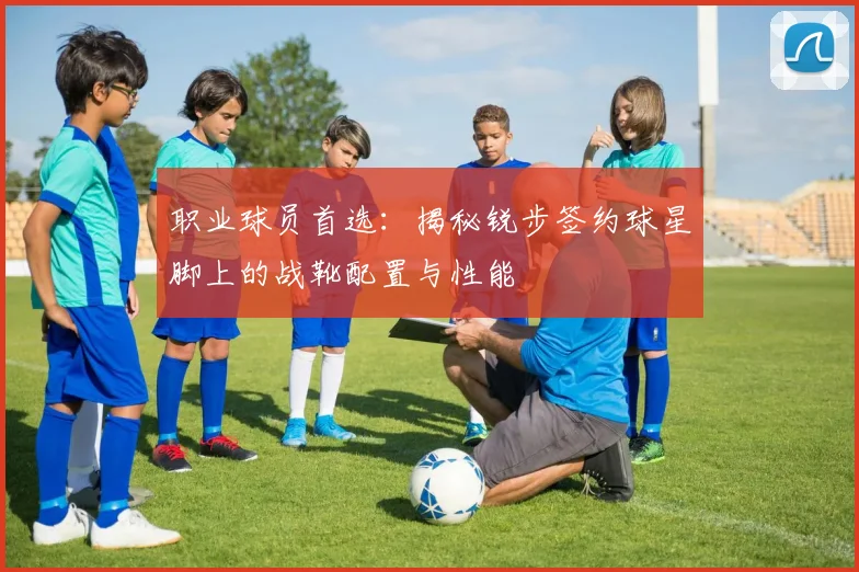 职业球员首选:揭秘锐步签约球星脚上的战靴配置与性能