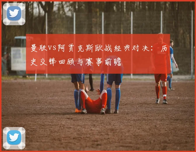 曼联vs阿贾克斯欧战经典对决:历史交锋回顾与赛事前瞻